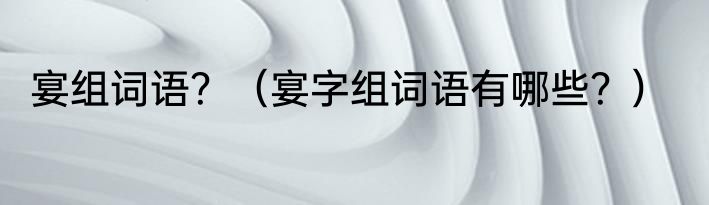 宴组词语？（宴字组词语有哪些？）