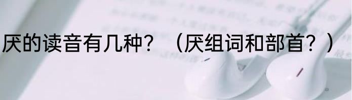 厌的读音有几种？（厌组词和部首？）