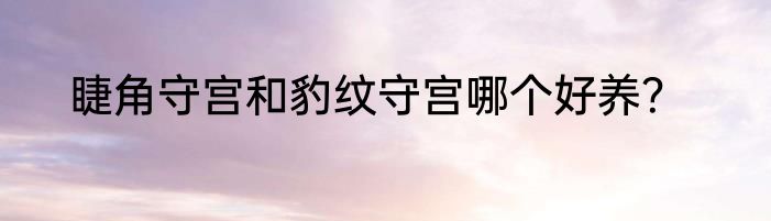 睫角守宫和豹纹守宫哪个好养？