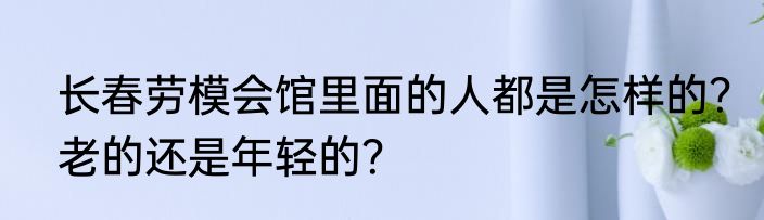 长春劳模会馆里面的人都是怎样的？老的还是年轻的？