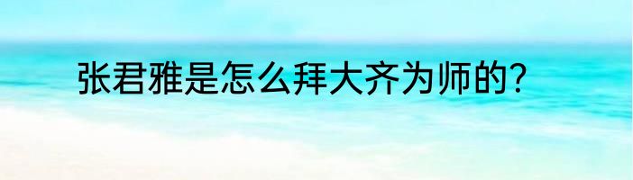 张君雅是怎么拜大齐为师的？