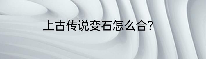 上古传说变石怎么合？