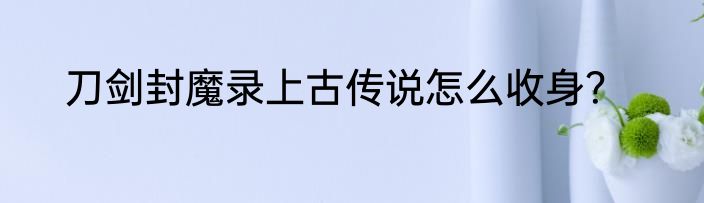刀剑封魔录上古传说怎么收身？