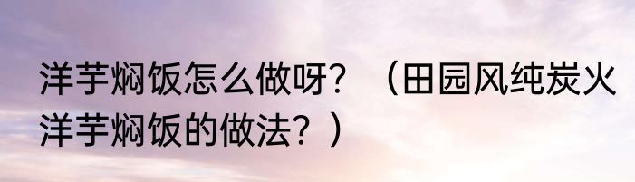 洋芋焖饭怎么做呀？（田园风纯炭火洋芋焖饭的做法？）