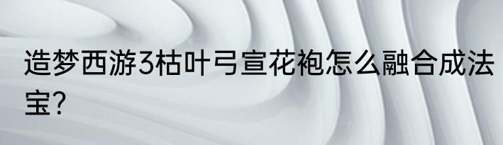 造梦西游3枯叶弓宣花袍怎么融合成法宝？