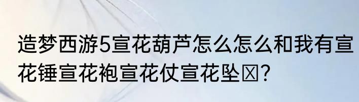 造梦西游5宣花葫芦怎么怎么和我有宣花锤宣花袍宣花仗宣花坠 ？