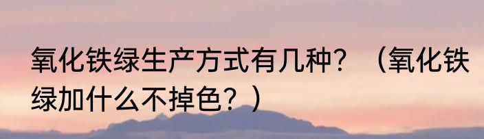 氧化铁绿生产方式有几种？（氧化铁绿加什么不掉色？）