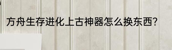 方舟生存进化上古神器怎么换东西？
