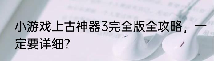 小游戏上古神器3完全版全攻略，一定要详细？
