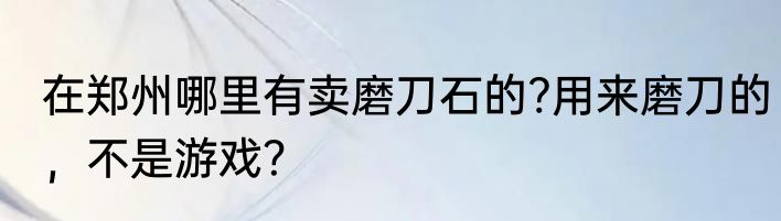 在郑州哪里有卖磨刀石的?用来磨刀的，不是游戏？