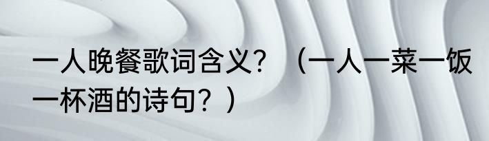 一人晚餐歌词含义？（一人一菜一饭一杯酒的诗句？）