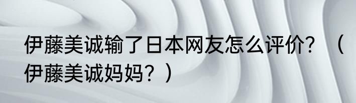 伊藤美诚输了日本网友怎么评价？（伊藤美诚妈妈？）