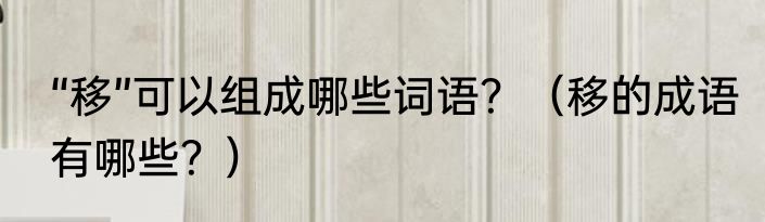 “移”可以组成哪些词语？（移的成语有哪些？）