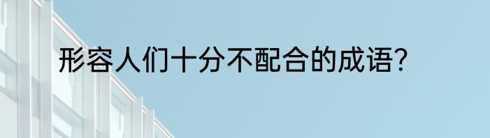 形容人们十分不配合的成语？