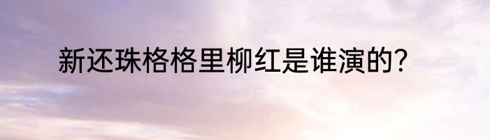 新还珠格格里柳红是谁演的？