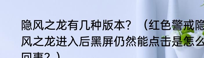 隐风之龙有几种版本？（红色警戒隐风之龙进入后黑屏仍然能点击是怎么回事？）