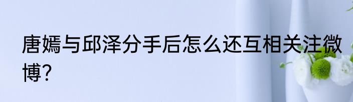 唐嫣与邱泽分手后怎么还互相关注微博？