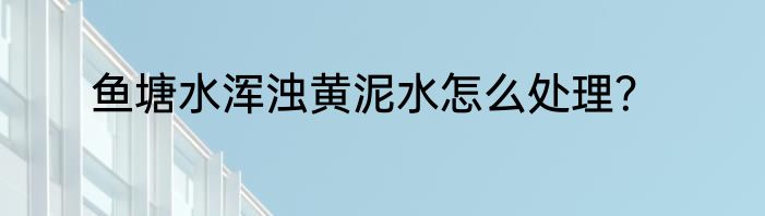鱼塘水浑浊黄泥水怎么处理？