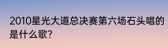 2010星光大道总决赛第六场石头唱的是什么歌？