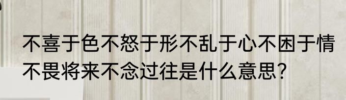 不喜于色不怒于形不乱于心不困于情不畏将来不念过往是什么意思？