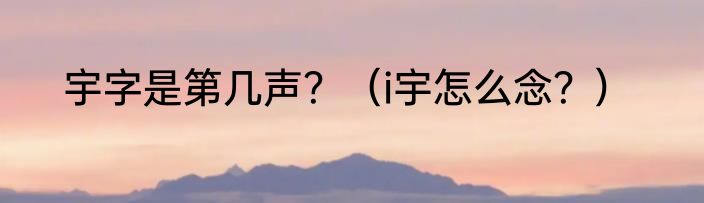 宇字是第几声？（i宇怎么念？）