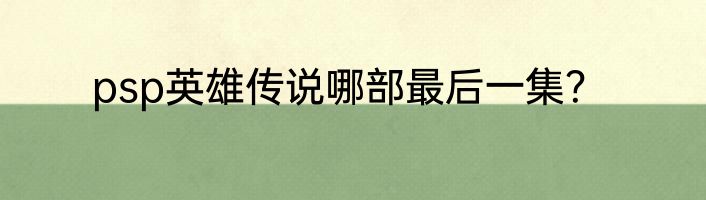 psp英雄传说哪部最后一集？