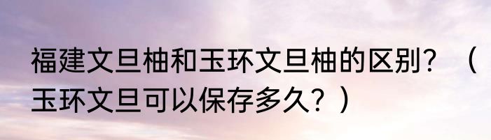 福建文旦柚和玉环文旦柚的区别？（玉环文旦可以保存多久？）