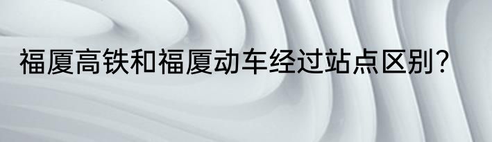 福厦高铁和福厦动车经过站点区别？