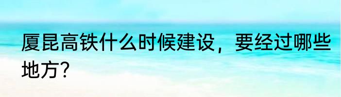 厦昆高铁什么时候建设，要经过哪些地方？