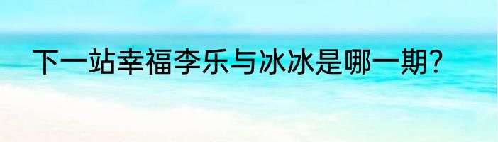 下一站幸福李乐与冰冰是哪一期？