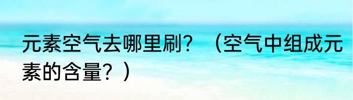 元素空气去哪里刷？（空气中组成元素的含量？）