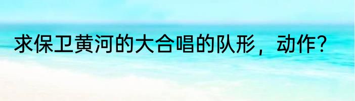求保卫黄河的大合唱的队形，动作？