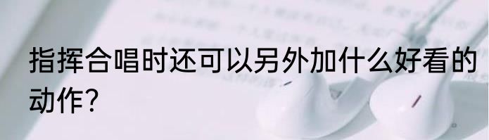 指挥合唱时还可以另外加什么好看的动作？