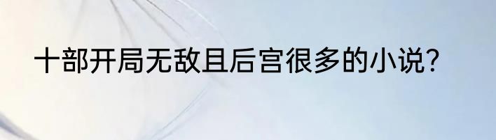 十部开局无敌且后宫很多的小说？