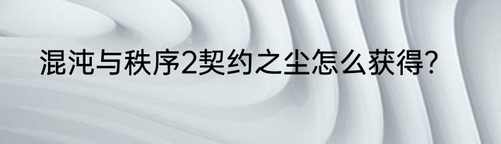 混沌与秩序2契约之尘怎么获得？