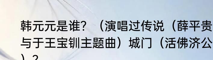 韩元元是谁？（演唱过传说（薛平贵与于王宝钏主题曲）城门（活佛济公））？