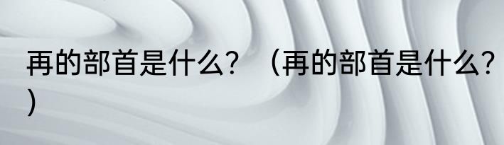 再的部首是什么？（再的部首是什么？）