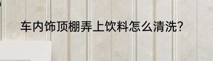 车内饰顶棚弄上饮料怎么清洗？
