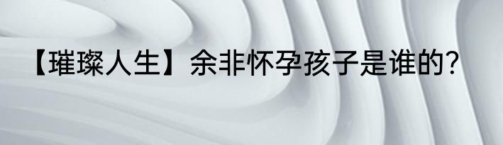 【璀璨人生】余非怀孕孩子是谁的？