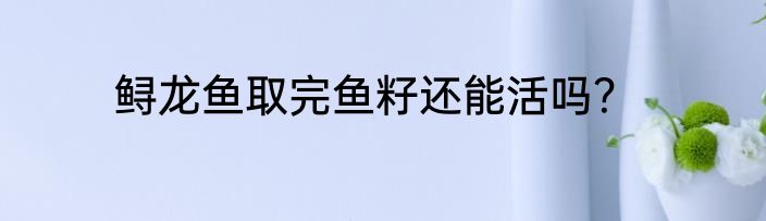 鲟龙鱼取完鱼籽还能活吗？