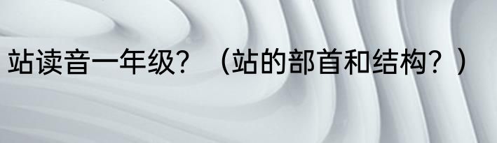 站读音一年级？（站的部首和结构？）