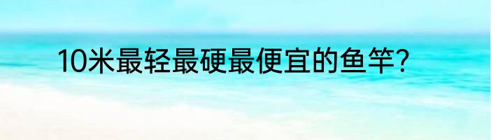 10米最轻最硬最便宜的鱼竿？