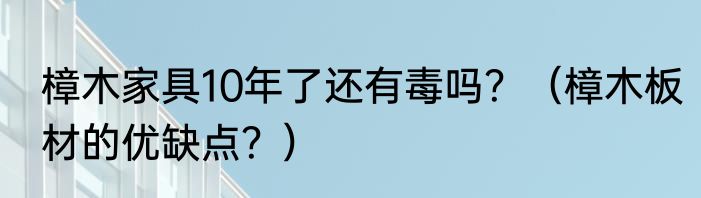 樟木家具10年了还有毒吗？（樟木板材的优缺点？）