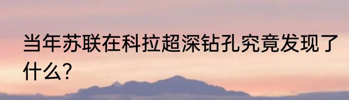 当年苏联在科拉超深钻孔究竟发现了什么？