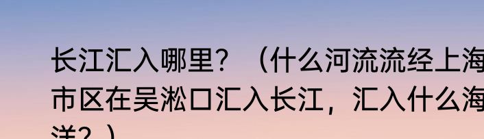 长江汇入哪里？（什么河流流经上海市区在吴淞口汇入长江，汇入什么海洋？）