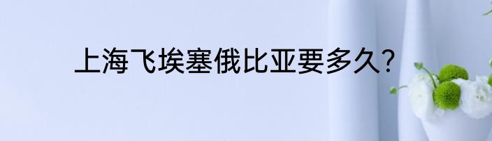 上海飞埃塞俄比亚要多久？