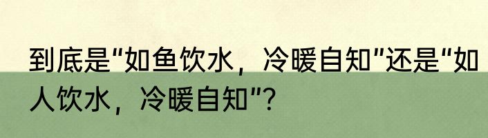 到底是“如鱼饮水，冷暖自知”还是“如人饮水，冷暖自知”？