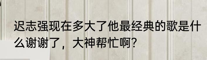 迟志强现在多大了他最经典的歌是什么谢谢了，大神帮忙啊？