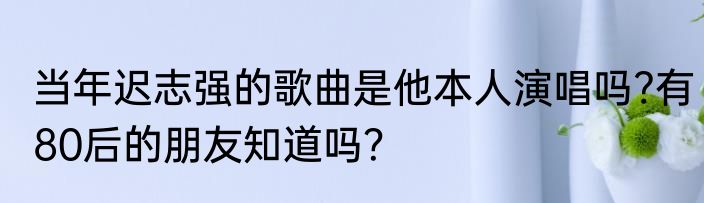 当年迟志强的歌曲是他本人演唱吗?有80后的朋友知道吗？