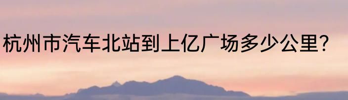 杭州市汽车北站到上亿广场多少公里？